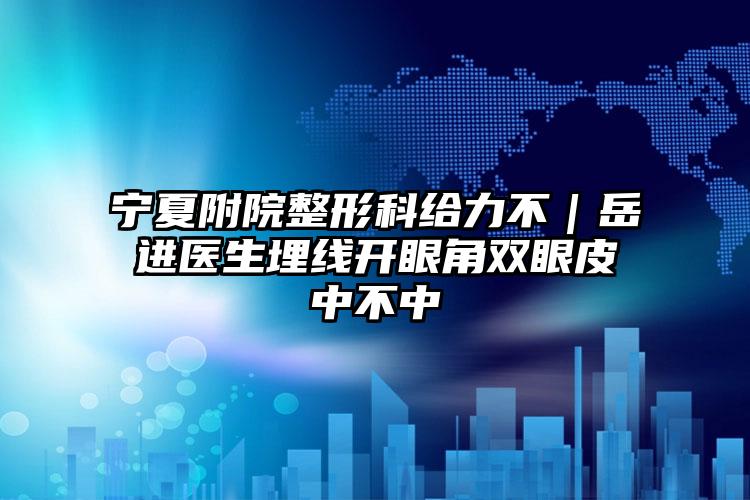 宁夏附院整形科给力不｜岳进医生埋线开眼角双眼皮中不中