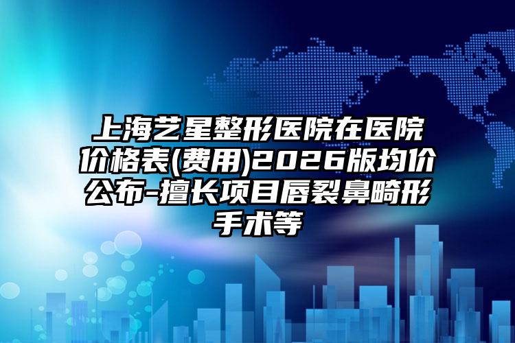 上海艺星整形医院在医院价格表(费用)2026版均价公布-擅长项目唇裂鼻畸形手术等