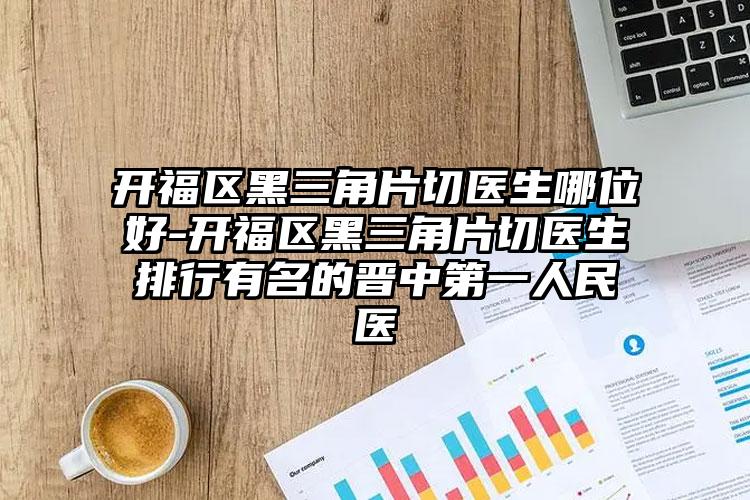 开福区黑三角片切医生哪位好-开福区黑三角片切医生排行有名的晋中第一人民医