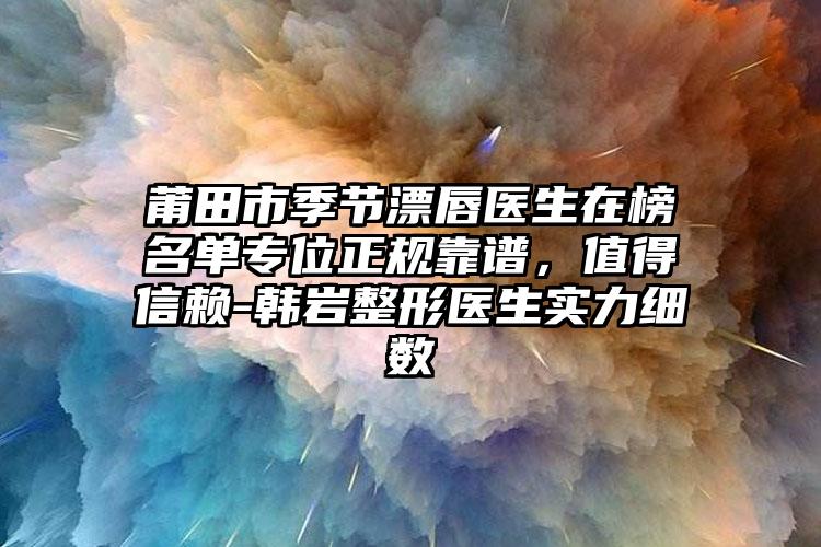 莆田市季节漂唇医生在榜名单专位正规靠谱,值得信赖-韩岩整形医生实力细数