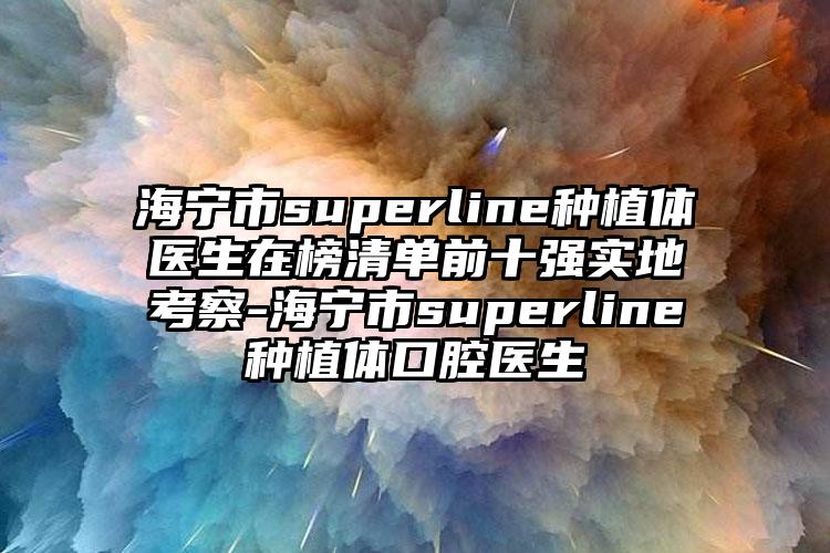 海宁市superline种植体医生在榜清单前十强实地考察-海宁市superline种植体口腔医生