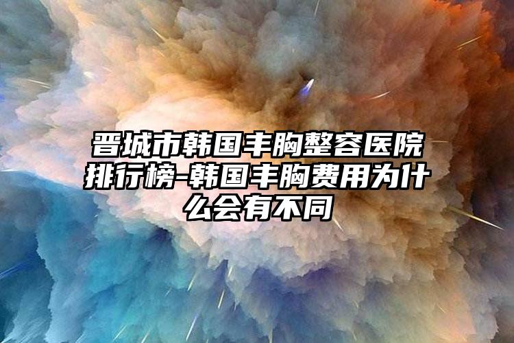 晋城市韩国丰胸整容医院排行榜-韩国丰胸费用为什么会有不同