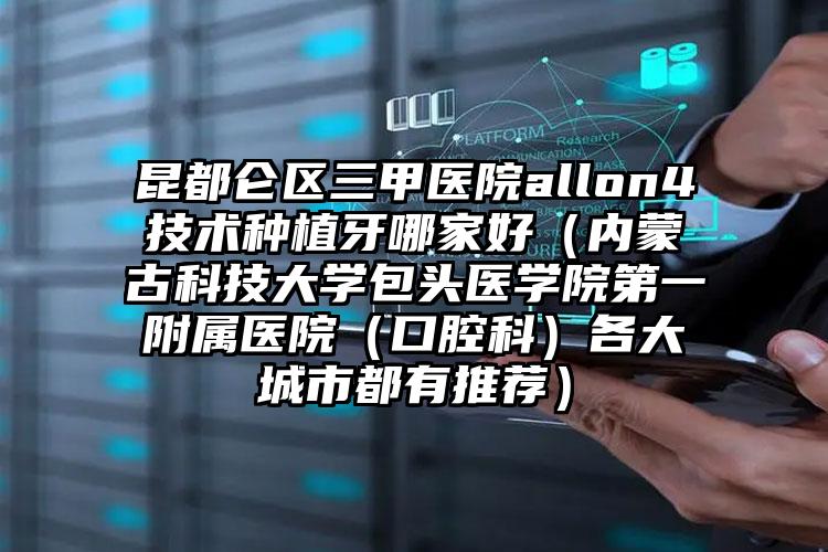 昆都仑区三甲医院allon4技术种植牙哪家好（内蒙古科技大学包头医学院第一附属医院（口腔科）各大城市都有推荐）