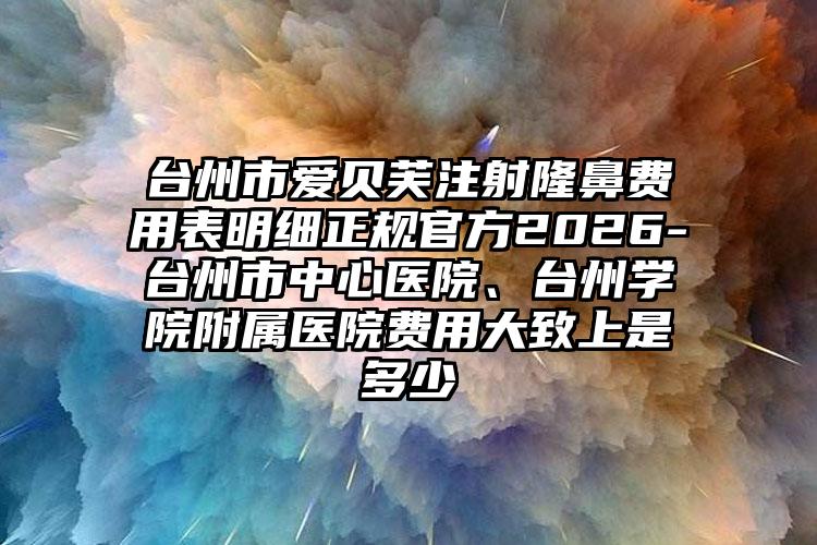 台州市爱贝芙注射隆鼻费用表明细正规官方2026-台州市中心医院、台州学院附属医院费用大致上是多少