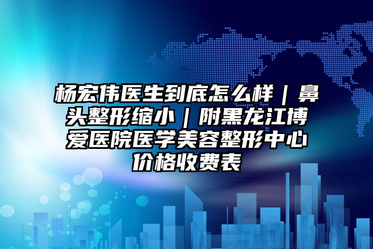 杨宏伟医生到底怎么样｜鼻头整形缩小｜附黑龙江博爱医院医学美容整形中心价格收费表