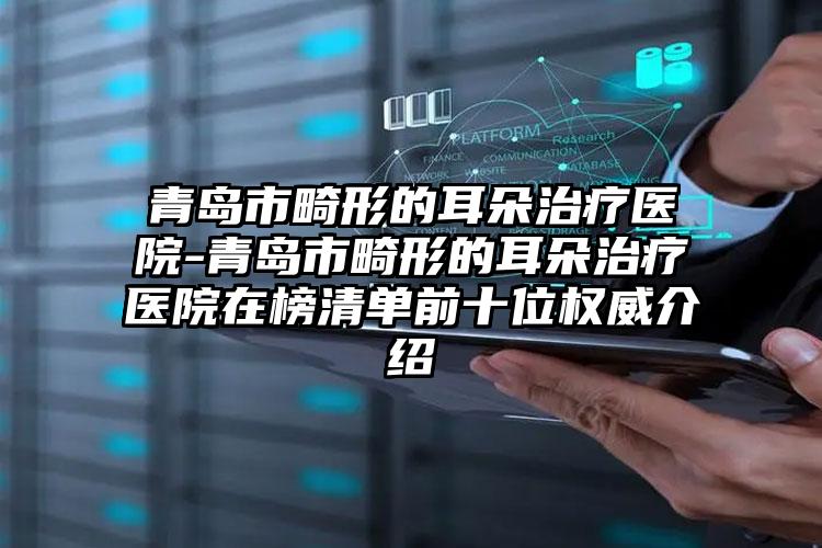 青岛市畸形的耳朵治疗医院-青岛市畸形的耳朵治疗医院在榜清单前十位权威介绍