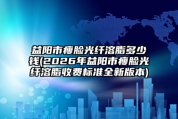 益阳市瘦脸光纤溶脂多少钱(2026年益阳市瘦脸光纤溶脂收费标准全新版本)