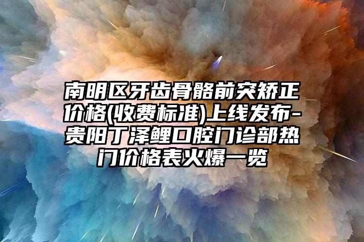 南明区牙齿骨骼前突矫正价格(收费标准)上线发布-贵阳丁泽鲤口腔门诊部热门价格表火爆一览