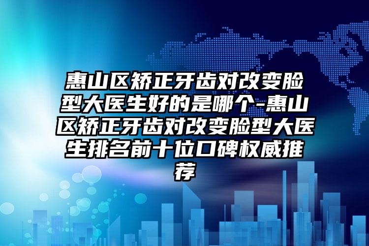 惠山区矫正牙齿对改变脸型大医生好的是哪个-惠山区矫正牙齿对改变脸型大医生排名前十位口碑权威推荐