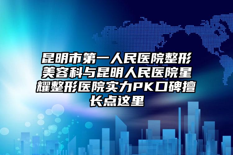 昆明市第一人民医院整形美容科与昆明人民医院星耀整形医院实力PK口碑擅长点这里