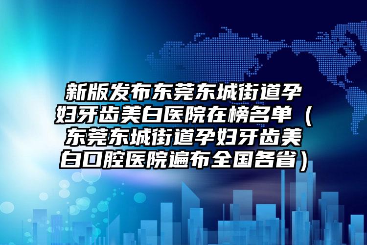 新版发布东莞东城街道孕妇牙齿美白医院在榜名单（东莞东城街道孕妇牙齿美白口腔医院遍布全国各省）