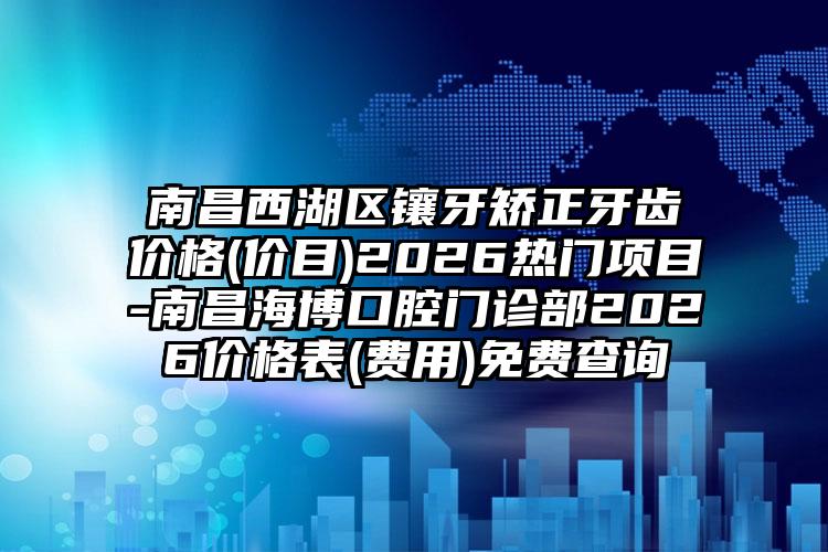 南昌西湖区镶牙矫正牙齿价格(价目)2026热门项目-南昌海博口腔门诊部2026价格表(费用)免费查询