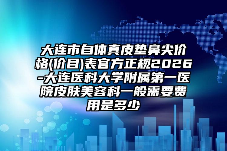 大连市自体真皮垫鼻尖价格(价目)表官方正规2026-大连医科大学附属第一医院皮肤美容科一般需要费用是多少