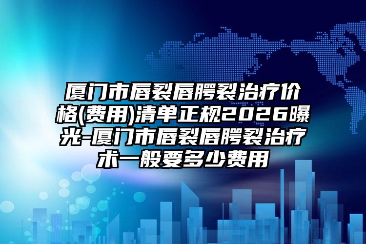 厦门市唇裂唇腭裂治疗价格(费用)清单正规2026曝光-厦门市唇裂唇腭裂治疗术一般要多少费用