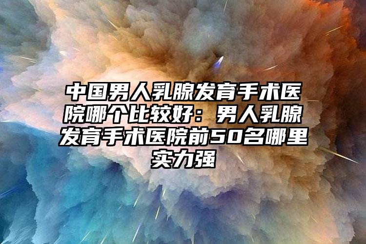 中国男人乳腺发育手术医院哪个比较好:男人乳腺发育手术医院前50名哪里实力强