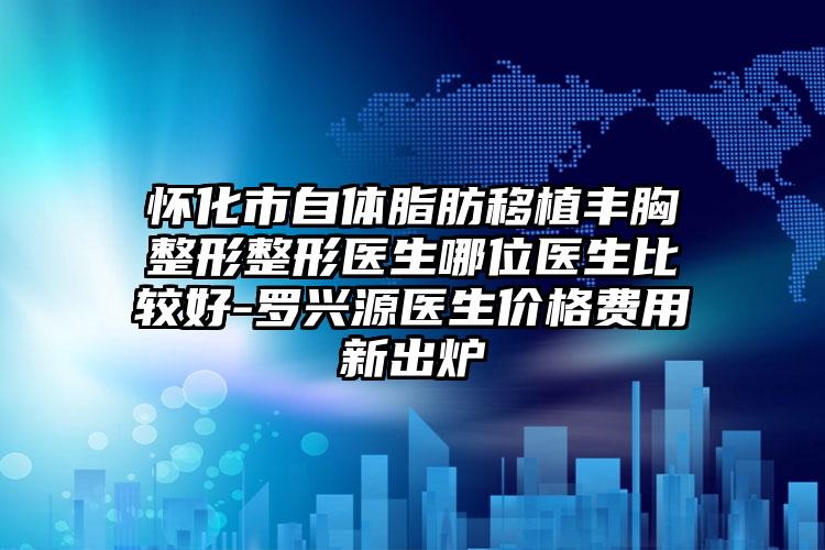 怀化市自体脂肪移植丰胸整形整形医生哪位医生比较好-罗兴源医生价格费用新出炉