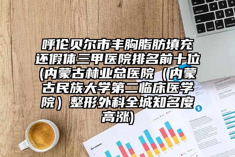 呼伦贝尔市丰胸脂肪填充还假体三甲医院排名前十位(内蒙古林业总医院(内蒙古民族大学第二临床医学院)整形外科全城知名度高涨)