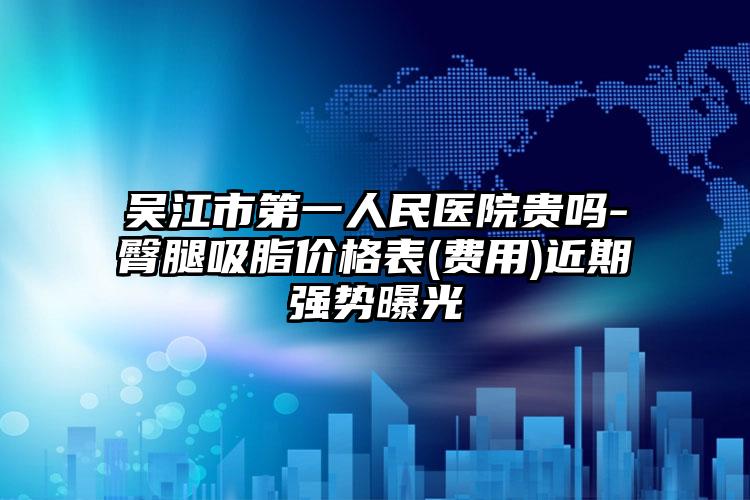 吴江市第一人民医院贵吗-臀腿吸脂价格表(费用)近期强势曝光