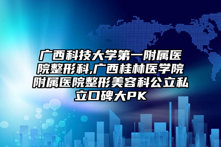 广西科技大学第一附属医院整形科,广西桂林医学院附属医院整形美容科公立私立口碑大PK