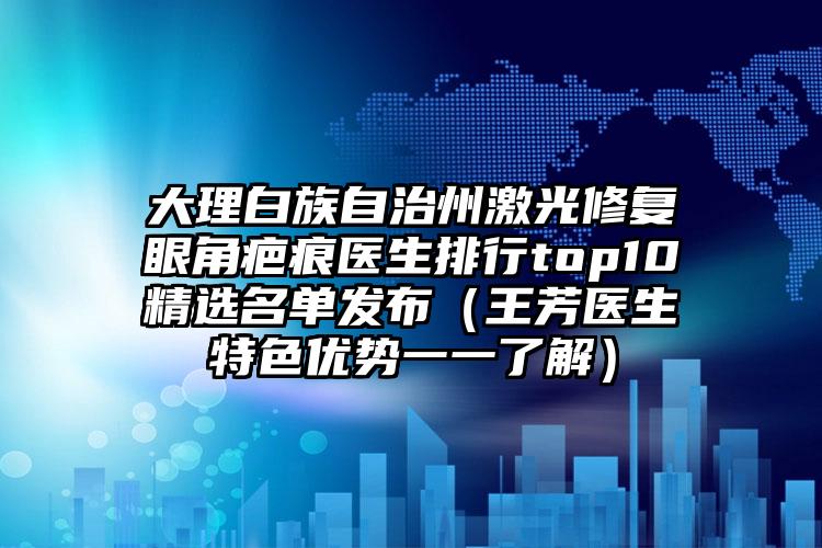大理白族自治州激光修复眼角疤痕医生排行top10精选名单发布（王芳医生特色优势一一了解）