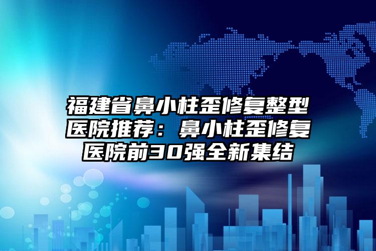 福建省鼻小柱歪修复整型医院推荐：鼻小柱歪修复医院前30强全新集结