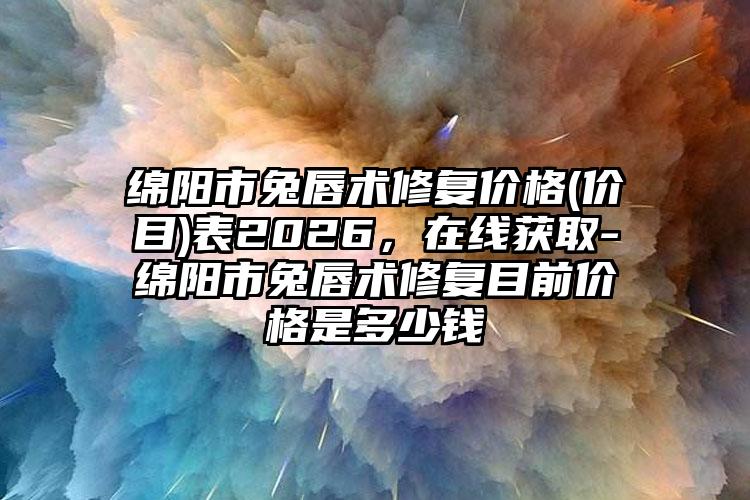 绵阳市兔唇术修复价格(价目)表2026，在线获取-绵阳市兔唇术修复目前价格是多少钱