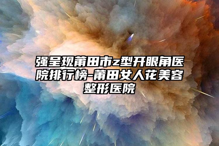 强呈现莆田市z型开眼角医院排行榜-莆田女人花美容整形医院