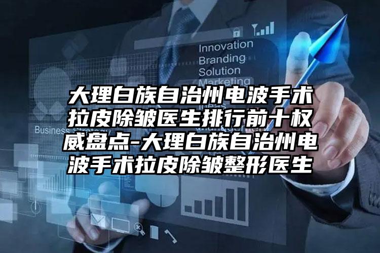 大理白族自治州电波手术拉皮除皱医生排行前十权威盘点-大理白族自治州电波手术拉皮除皱整形医生