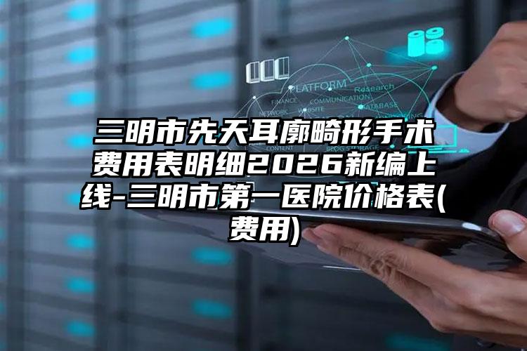三明市先天耳廓畸形手术费用表明细2026新编上线-三明市第一医院价格表(费用)