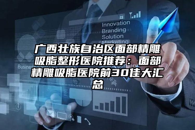 广西壮族自治区面部精雕吸脂整形医院推荐：面部精雕吸脂医院前30佳大汇总