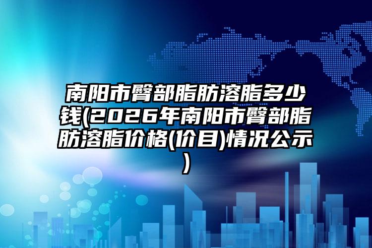 南阳市臀部脂肪溶脂多少钱(2026年南阳市臀部脂肪溶脂价格(价目)情况公示)