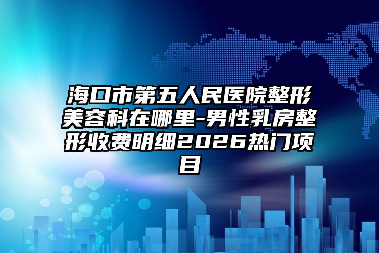 海口市第五人民医院整形美容科在哪里-男性乳房整形收费明细2026热门项目
