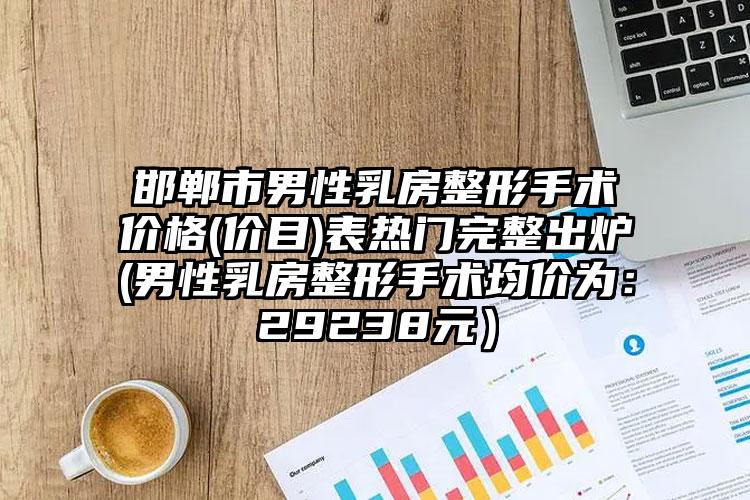 邯郸市男性乳房整形手术价格(价目)表热门完整出炉(男性乳房整形手术均价为：29238元）