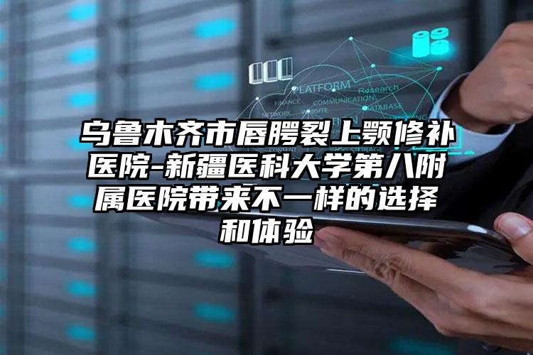 乌鲁木齐市唇腭裂上颚修补医院-新疆医科大学第八附属医院带来不一样的选择和体验