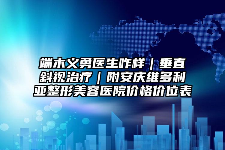 端木义勇医生咋样｜垂直斜视治疗｜附安庆维多利亚整形美容医院价格价位表