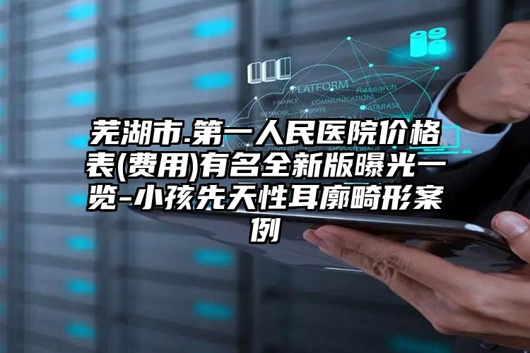 芜湖市.第一人民医院价格表(费用)有名全新版曝光一览-小孩先天性耳廓畸形案例