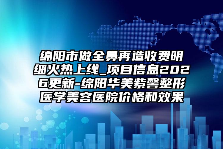 绵阳市做全鼻再造收费明细火热上线_项目信息2026更新-绵阳华美紫馨整形医学美容医院价格和效果