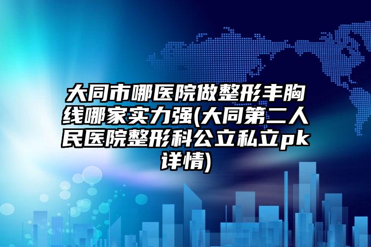 大同市哪医院做整形丰胸线哪家实力强(大同第二人民医院整形科公立私立pk详情)