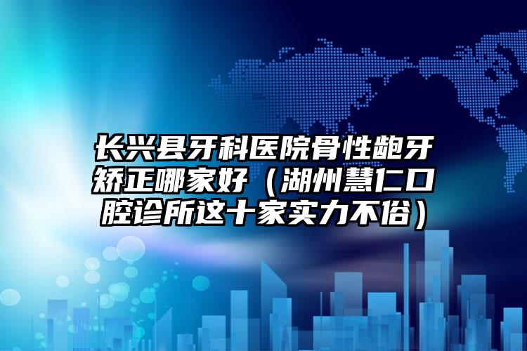 长兴县牙科医院骨性龅牙矫正哪家好（湖州慧仁口腔诊所这十家实力不俗）