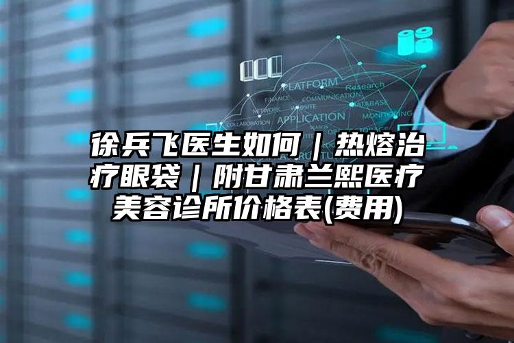 徐兵飞医生如何｜热熔治疗眼袋｜附甘肃兰熙医疗美容诊所价格表(费用)