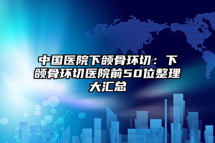 中国医院下颌骨环切：下颌骨环切医院前50位整理大汇总