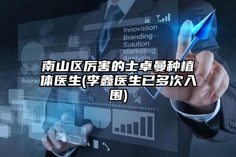 南山区厉害的士卓曼种植体医生(李鑫医生已多次入围)