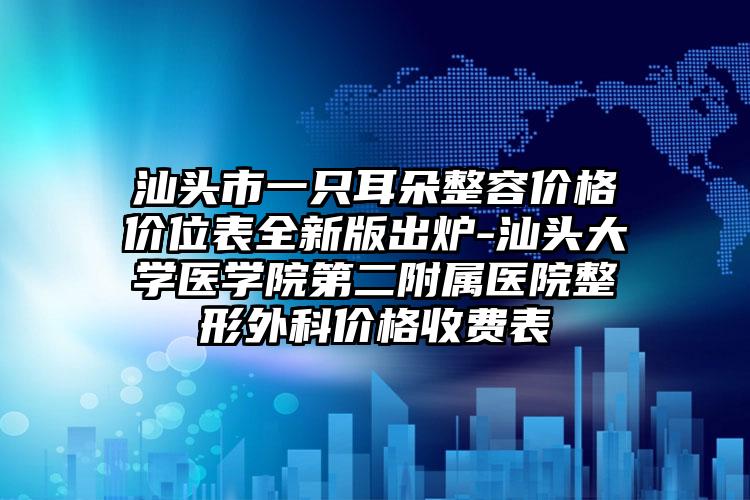 汕头市一只耳朵整容价格价位表全新版出炉-汕头大学医学院第二附属医院整形外科价格收费表