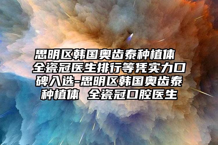思明区韩国奥齿泰种植体 全瓷冠医生排行等凭实力口碑入选-思明区韩国奥齿泰种植体 全瓷冠口腔医生