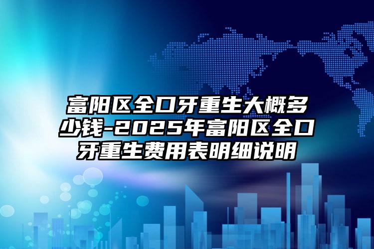 富阳区全口牙重生大概多少钱-2025年富阳区全口牙重生费用表明细说明