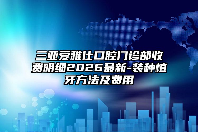三亚爱雅仕口腔门诊部收费明细2026最新-装种植牙方法及费用