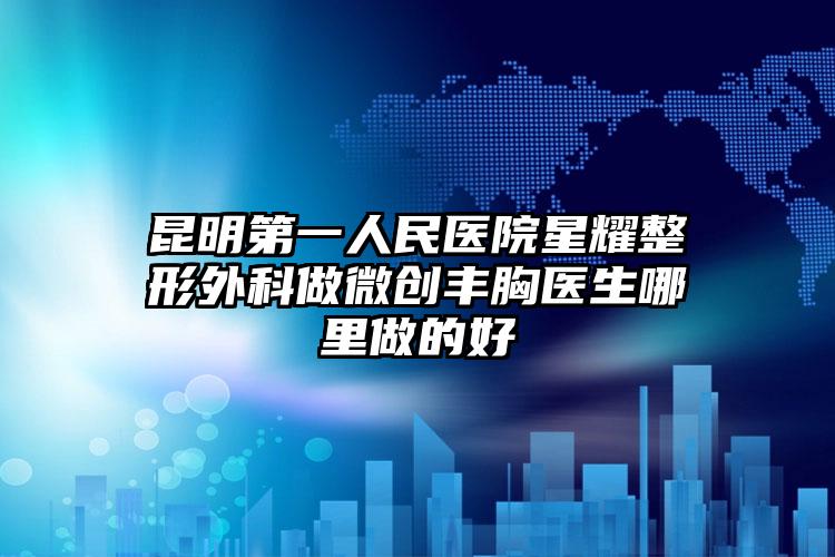 昆明第一人民医院星耀整形外科做微创丰胸医生哪里做的好