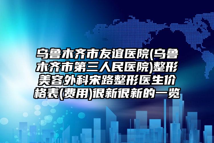 乌鲁木齐市友谊医院(乌鲁木齐市第三人民医院)整形美容外科宋路整形医生价格表(费用)很新很新的一览