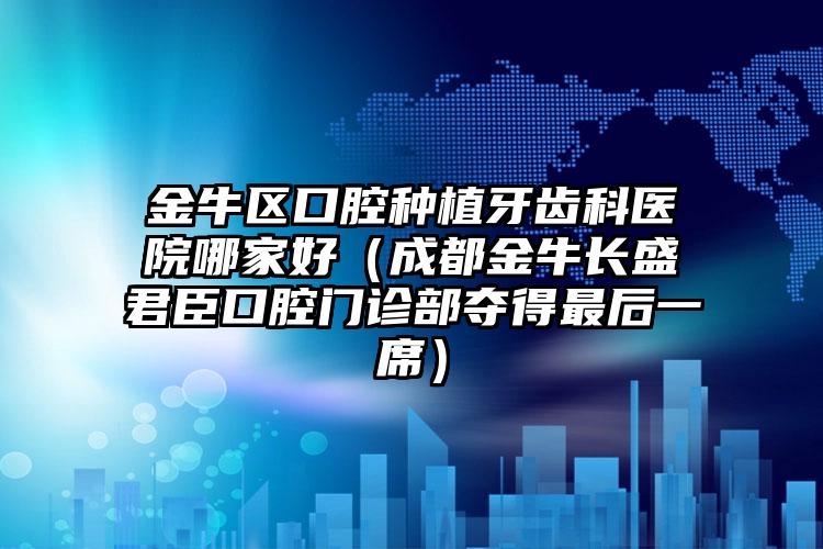 金牛区口腔种植牙齿科医院哪家好（成都金牛长盛君臣口腔门诊部夺得最后一席）