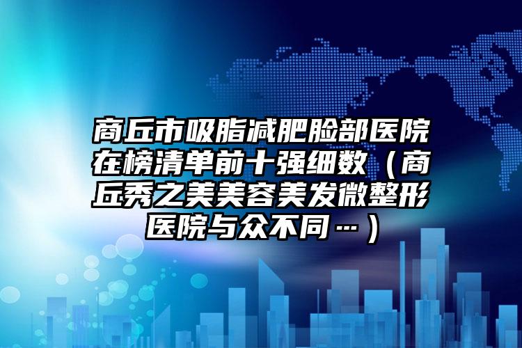 商丘市吸脂减肥脸部医院在榜清单前十强细数（商丘秀之美美容美发微整形医院与众不同…）